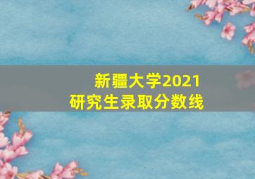 新疆大学2021研究生录取分数线