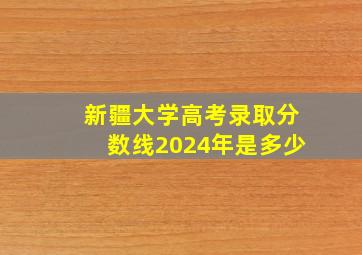 新疆大学高考录取分数线2024年是多少