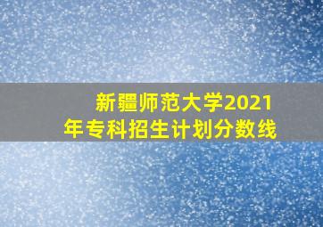 新疆师范大学2021年专科招生计划分数线