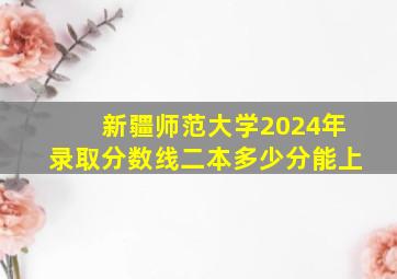 新疆师范大学2024年录取分数线二本多少分能上