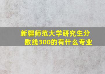 新疆师范大学研究生分数线300的有什么专业