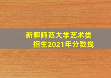 新疆师范大学艺术类招生2021年分数线