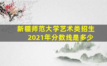 新疆师范大学艺术类招生2021年分数线是多少