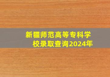 新疆师范高等专科学校录取查询2024年