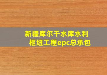 新疆库尔干水库水利枢纽工程epc总承包