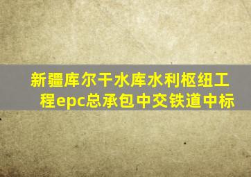 新疆库尔干水库水利枢纽工程epc总承包中交铁道中标