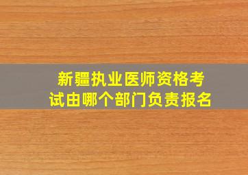 新疆执业医师资格考试由哪个部门负责报名