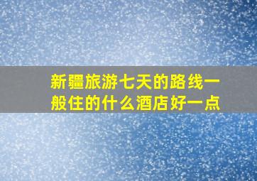 新疆旅游七天的路线一般住的什么酒店好一点