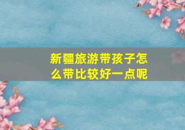 新疆旅游带孩子怎么带比较好一点呢