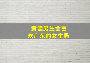 新疆男生会喜欢广东的女生吗