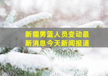 新疆男篮人员变动最新消息今天新闻报道