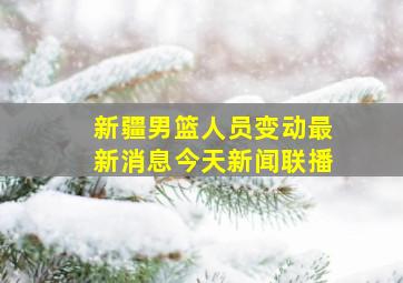 新疆男篮人员变动最新消息今天新闻联播