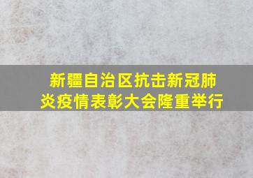 新疆自治区抗击新冠肺炎疫情表彰大会隆重举行