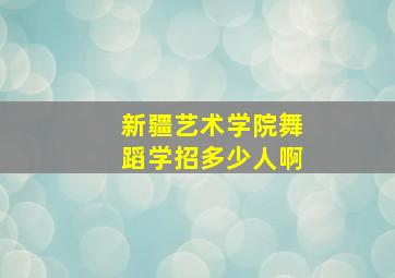 新疆艺术学院舞蹈学招多少人啊