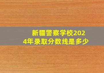 新疆警察学校2024年录取分数线是多少