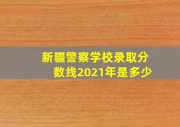 新疆警察学校录取分数线2021年是多少