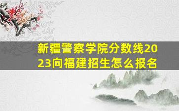 新疆警察学院分数线2023向福建招生怎么报名