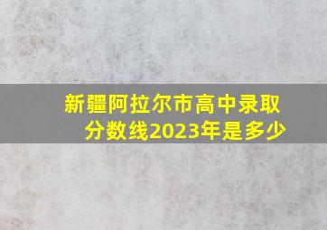 新疆阿拉尔市高中录取分数线2023年是多少