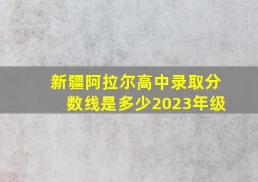 新疆阿拉尔高中录取分数线是多少2023年级