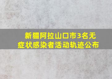 新疆阿拉山口市3名无症状感染者活动轨迹公布