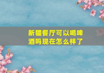 新疆餐厅可以喝啤酒吗现在怎么样了