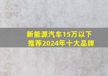 新能源汽车15万以下推荐2024年十大品牌