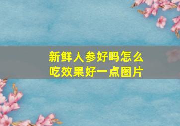 新鲜人参好吗怎么吃效果好一点图片