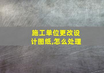 施工单位更改设计图纸,怎么处理