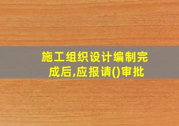 施工组织设计编制完成后,应报请()审批