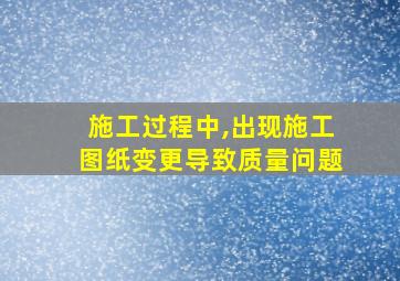 施工过程中,出现施工图纸变更导致质量问题