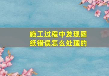 施工过程中发现图纸错误怎么处理的