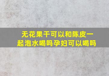 无花果干可以和陈皮一起泡水喝吗孕妇可以喝吗