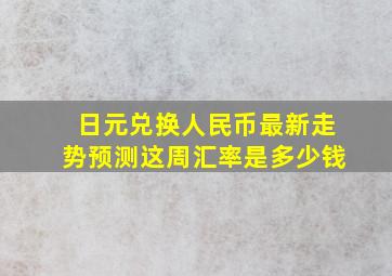 日元兑换人民币最新走势预测这周汇率是多少钱