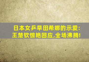 日本女乒早田希娜的示爱:王楚钦惊艳回应,全场沸腾!