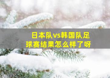 日本队vs韩国队足球赛结果怎么样了呀