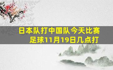 日本队打中国队今天比赛足球11月19日几点打