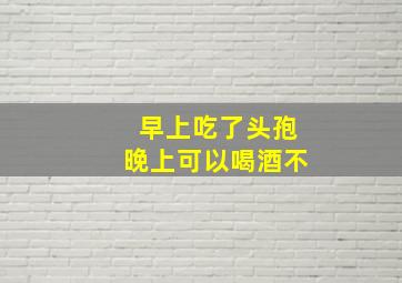 早上吃了头孢晚上可以喝酒不