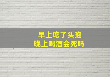 早上吃了头孢晚上喝酒会死吗