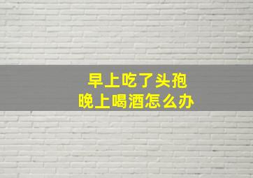 早上吃了头孢晚上喝酒怎么办