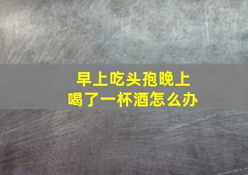 早上吃头孢晚上喝了一杯酒怎么办