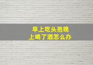 早上吃头孢晚上喝了酒怎么办