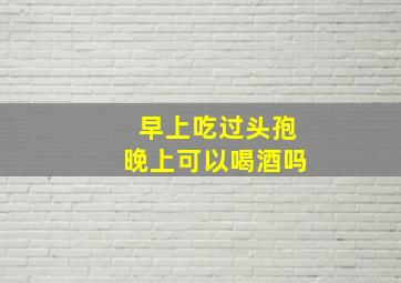 早上吃过头孢晚上可以喝酒吗