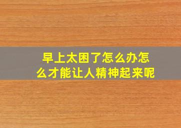 早上太困了怎么办怎么才能让人精神起来呢