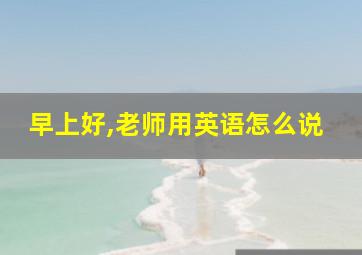 早上好,老师用英语怎么说