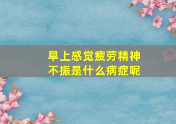 早上感觉疲劳精神不振是什么病症呢