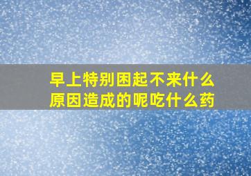 早上特别困起不来什么原因造成的呢吃什么药