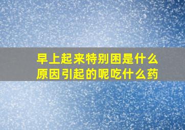 早上起来特别困是什么原因引起的呢吃什么药