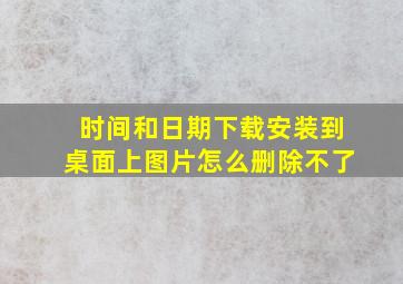 时间和日期下载安装到桌面上图片怎么删除不了