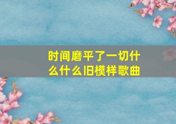 时间磨平了一切什么什么旧模样歌曲