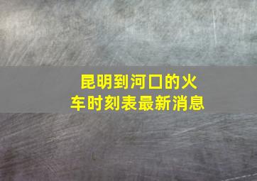 昆明到河囗的火车时刻表最新消息